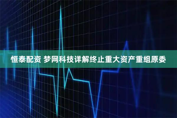恒泰配资 梦网科技详解终止重大资产重组原委