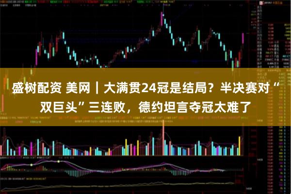 盛树配资 美网｜大满贯24冠是结局？半决赛对“双巨头”三连败，德约坦言夺冠太难了