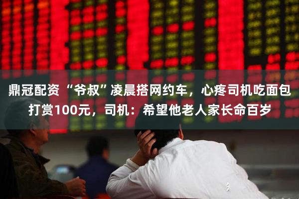 鼎冠配资 “爷叔”凌晨搭网约车，心疼司机吃面包打赏100元，司机：希望他老人家长命百岁