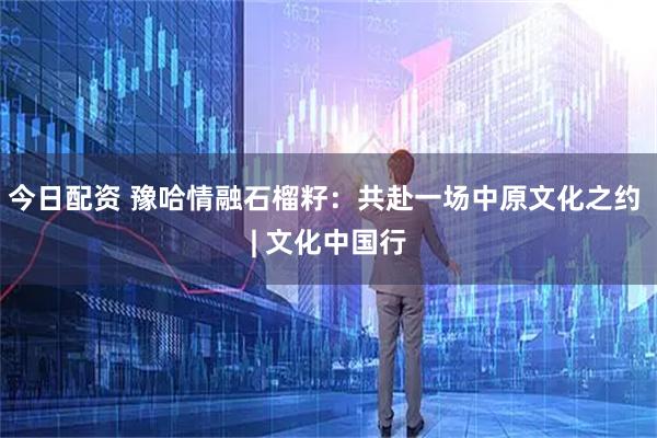 今日配资 豫哈情融石榴籽：共赴一场中原文化之约 | 文化中国行