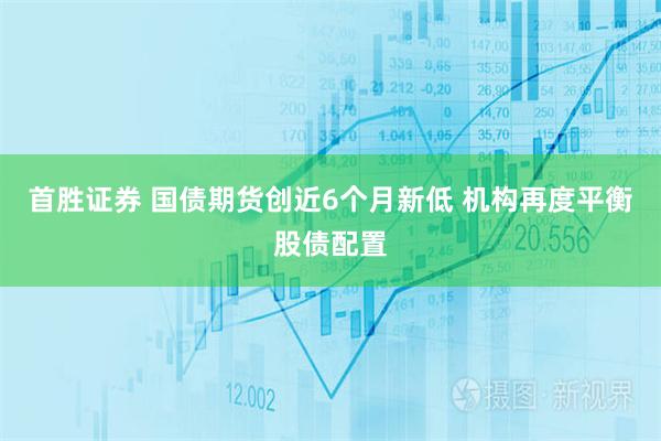 首胜证券 国债期货创近6个月新低 机构再度平衡股债配置