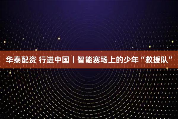 华泰配资 行进中国丨智能赛场上的少年“救援队”