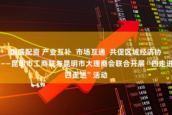 国盛配资 产业互补  市场互通  共促区域经济协同发展——昆明市工商联与昆明市大理商会联合开展“四走进”活动