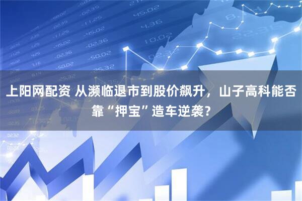 上阳网配资 从濒临退市到股价飙升，山子高科能否靠“押宝”造车逆袭？