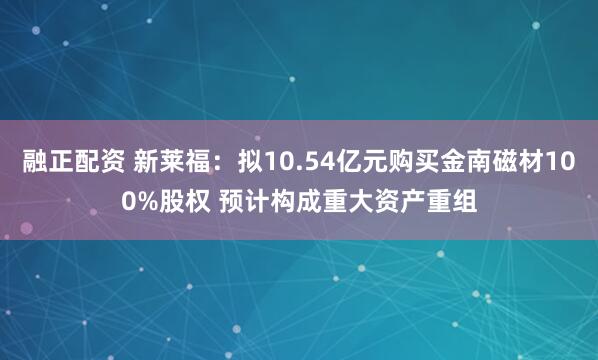 融正配资 新莱福：拟10.54亿元购买金南磁材100%股权 预计构成重大资产重组