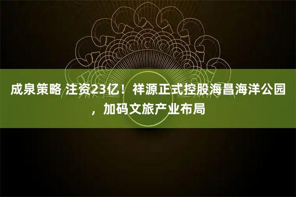 成泉策略 注资23亿！祥源正式控股海昌海洋公园，加码文旅产业布局