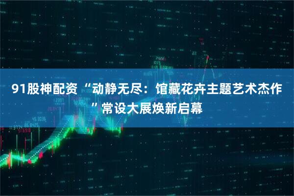 91股神配资 “动静无尽：馆藏花卉主题艺术杰作”常设大展焕新启幕