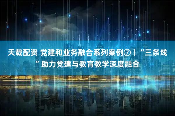 天载配资 党建和业务融合系列案例⑦丨“三条线”助力党建与教育教学深度融合
