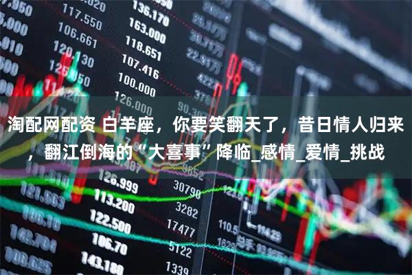 淘配网配资 白羊座，你要笑翻天了，昔日情人归来，翻江倒海的“大喜事”降临_感情_爱情_挑战