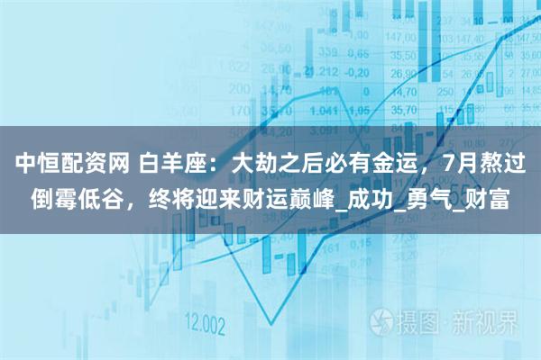 中恒配资网 白羊座：大劫之后必有金运，7月熬过倒霉低谷，终将迎来财运巅峰_成功_勇气_财富