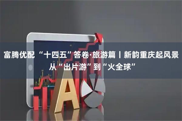 富腾优配 “十四五”答卷·旅游篇丨新韵重庆起风景 从“出片游”到“火全球”