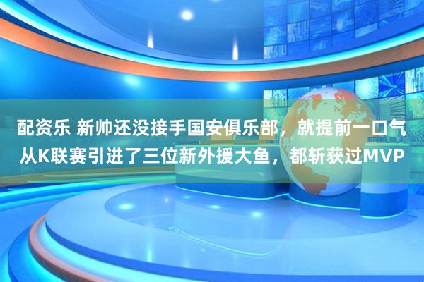 配资乐 新帅还没接手国安俱乐部，就提前一口气从K联赛引进了三位新外援大鱼，都斩获过MVP