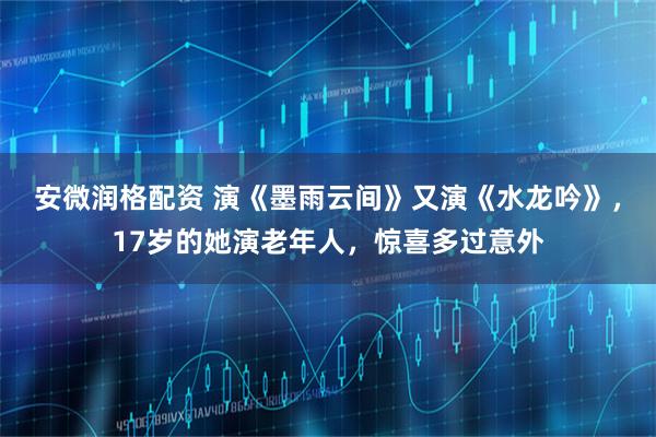 安微润格配资 演《墨雨云间》又演《水龙吟》，17岁的她演老年人，惊喜多过意外