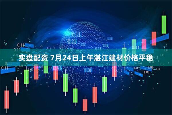实盘配资 7月24日上午湛江建材价格平稳