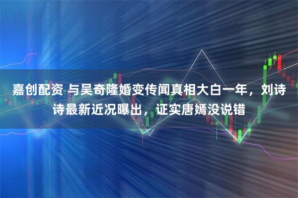 嘉创配资 与吴奇隆婚变传闻真相大白一年,刘诗诗最新近况曝出,证实唐嫣没说错