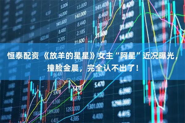 恒泰配资 《放羊的星星》女主“阿星”近况曝光，撞脸金晨，完全认不出了！