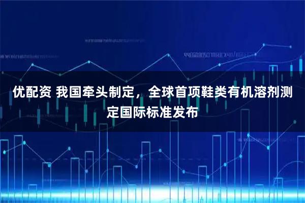 优配资 我国牵头制定，全球首项鞋类有机溶剂测定国际标准发布