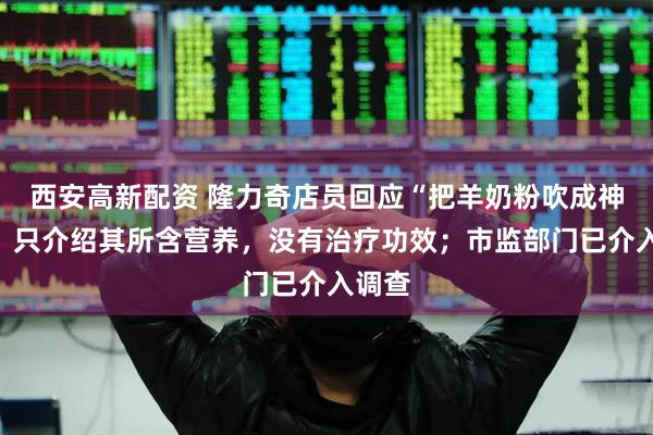 西安高新配资 隆力奇店员回应“把羊奶粉吹成神药”：只介绍其所含营养，没有治疗功效；市监部门已介入调查