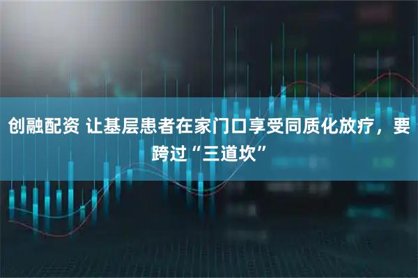 创融配资 让基层患者在家门口享受同质化放疗，要跨过“三道坎”