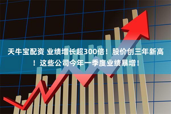 天牛宝配资 业绩增长超300倍！股价创三年新高！这些公司今年一季度业绩暴增！